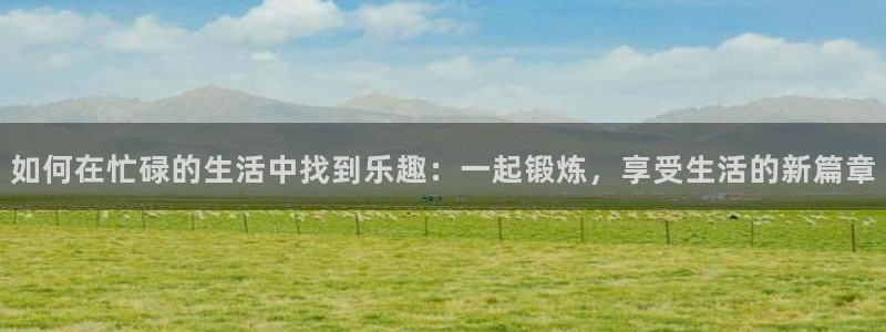如何在忙碌的生活中找到乐趣：一起锻炼，享受生活的新篇章
